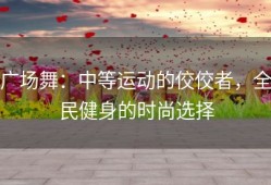 广场舞：中等运动的佼佼者，全民健身的时尚选择