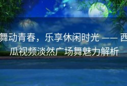 舞动青春，乐享休闲时光 —— 西瓜视频淡然广场舞魅力解析