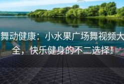 舞动健康：小水果广场舞视频大全，快乐健身的不二选择！
