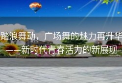 踏浪舞动，广场舞的魅力再升华——新时代青春活力的新展现