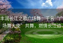 丰润长江之歌广场舞：千名“广场舞大使”共舞，燃情长江边