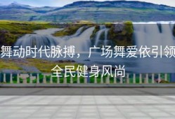 舞动时代脉搏，广场舞爱依引领全民健身风尚