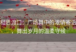 相思渡口：广场舞中的浓情寄语，舞出岁月的温柔守候