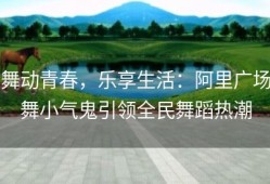舞动青春，乐享生活：阿里广场舞小气鬼引领全民舞蹈热潮