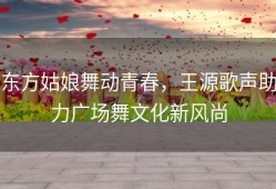 东方姑娘舞动青春，王源歌声助力广场舞文化新风尚