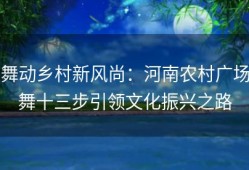 舞动乡村新风尚：河南农村广场舞十三步引领文化振兴之路