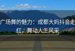 广场舞的魅力：成都大妈抖音走红，舞动人生风采