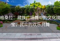 格桑拉：藏族广场舞中的文化瑰宝，民众的欢乐共舞
