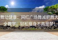 舞动健康：网红广场舞减肥舞大全教学，轻松瘦身不再是梦！