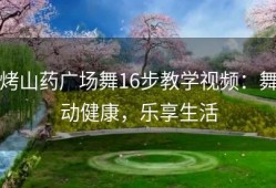 烤山药广场舞16步教学视频：舞动健康，乐享生活