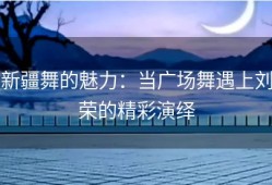 新疆舞的魅力：当广场舞遇上刘荣的精彩演绎
