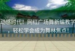 动感时代！网红广场舞新编教学，轻松学会成为舞林焦点！