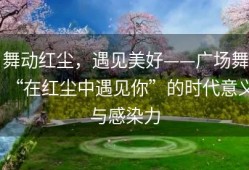 舞动红尘，遇见美好——广场舞“在红尘中遇见你”的时代意义与感染力