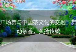 广场舞与中国茶文化的交融：舞动茶香，弘扬传统