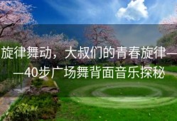 旋律舞动，大叔们的青春旋律——40步广场舞背面音乐探秘