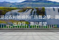 湖北农村姑娘的广场舞之梦：跳出自信，舞动希望