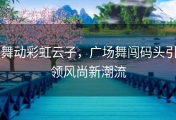 舞动彩虹云子，广场舞闯码头引领风尚新潮流