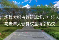 广场舞大妈占领篮球场，年轻人与老年人健身权益再引热议