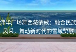 津华广场舞西藏情歌：融合民族风采，舞动新时代的雪域赞歌