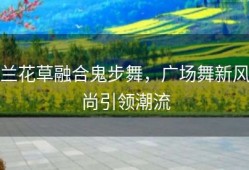 兰花草融合鬼步舞，广场舞新风尚引领潮流