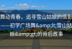 舞动青春，追寻雪山姑娘的倩影——初学广场舞&lt;雪山姑娘&gt;的背后故事