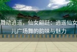 舞动逍遥，仙女翩跹：逍遥仙女儿广场舞的韵味与魅力