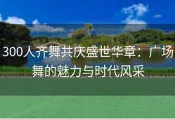 300人齐舞共庆盛世华章：广场舞的魅力与时代风采