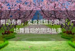 舞动青春，紧身裤尴尬瞬间：广场舞背后的阴沟故事