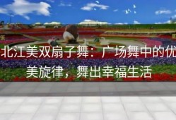 北江美双扇子舞：广场舞中的优美旋律，舞出幸福生活