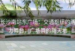 长沙南站东广场：交通枢纽的活力舞台，广场舞的新天地