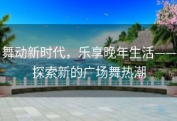 舞动新时代，乐享晚年生活——探索新的广场舞热潮