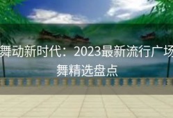 舞动新时代：2023最新流行广场舞精选盘点