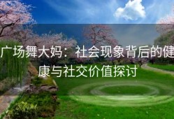 广场舞大妈：社会现象背后的健康与社交价值探讨