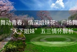 舞动青春，情深姐妹花：广场舞“天下姐妹”五三情怀解析