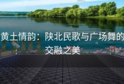 黄土情韵：陕北民歌与广场舞的交融之美