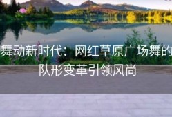 舞动新时代：网红草原广场舞的队形变革引领风尚