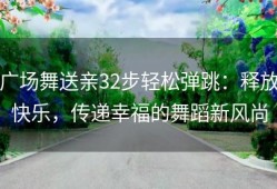 广场舞送亲32步轻松弹跳：释放快乐，传递幸福的舞蹈新风尚