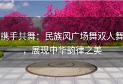 携手共舞：民族风广场舞双人舞，展现中华韵律之美