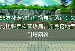 55岁孙浩领衔广场舞新风尚：叉腰扭胯舞抖音热潮，亲民接地气引爆网络