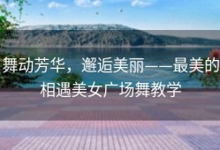 舞动芳华，邂逅美丽——最美的相遇美女广场舞教学