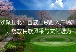 欢聚丘北：苗族山歌融入广场舞，绽放民族风采与文化魅力