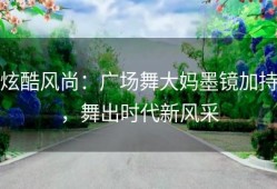 炫酷风尚：广场舞大妈墨镜加持，舞出时代新风采