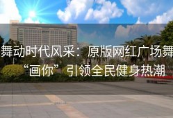 舞动时代风采：原版网红广场舞“画你”引领全民健身热潮