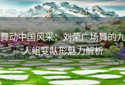 舞动中国风采：刘荣广场舞的九人组变队形魅力解析