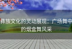 彝族文化的灵动展现：广场舞中的烟盒舞风采