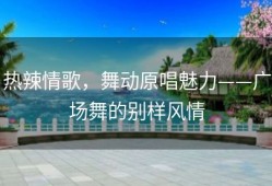 热辣情歌，舞动原唱魅力——广场舞的别样风情