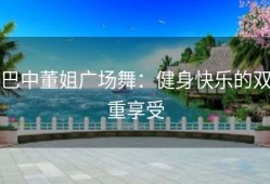 巴中董姐广场舞：健身快乐的双重享受