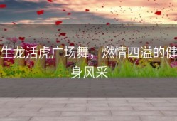 生龙活虎广场舞，燃情四溢的健身风采