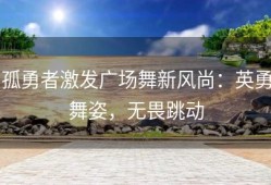 孤勇者激发广场舞新风尚：英勇舞姿，无畏跳动