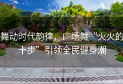 舞动时代韵律，广场舞“火火的十步”引领全民健身潮